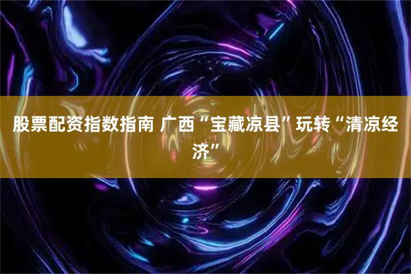 股票配资指数指南 广西“宝藏凉县”玩转“清凉经济”