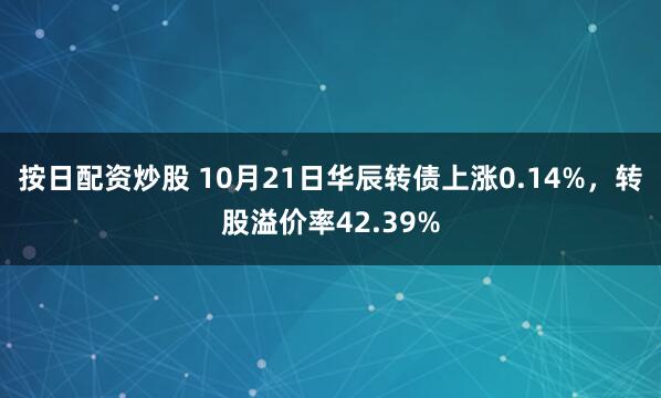 按日配资炒股 10月21日华辰转债上涨0.14%，转股溢价率42.39%