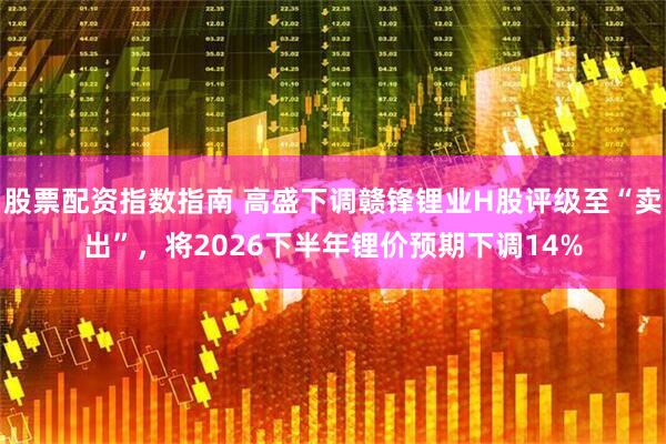 股票配资指数指南 高盛下调赣锋锂业H股评级至“卖出”，将2026下半年锂价预期下调14%