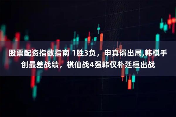 股票配资指数指南 1胜3负，申真谞出局,韩棋手创最差战绩，棋仙战4强韩仅朴廷桓出战