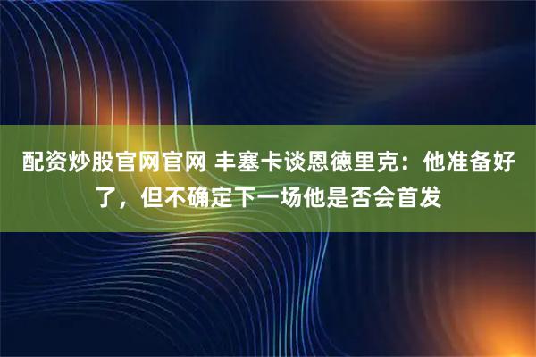 配资炒股官网官网 丰塞卡谈恩德里克：他准备好了，但不确定下一场他是否会首发