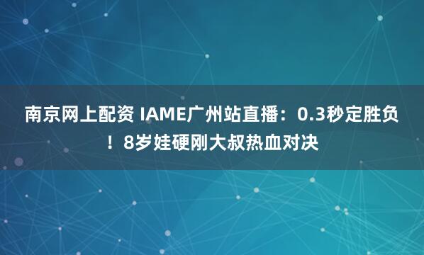 南京网上配资 IAME广州站直播：0.3秒定胜负！8岁娃硬刚大叔热血对决