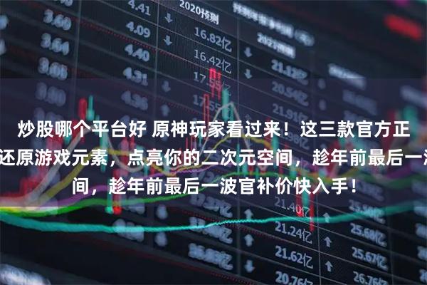 炒股哪个平台好 原神玩家看过来！这三款官方正版周边，高品质还原游戏元素，点亮你的二次元空间，趁年前最后一波官补价快入手！