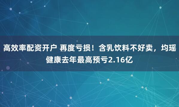 高效率配资开户 再度亏损！含乳饮料不好卖，均瑶健康去年最高预亏2.16亿
