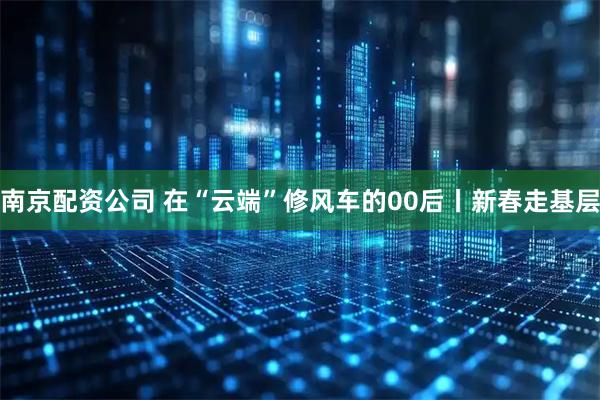 南京配资公司 在“云端”修风车的00后丨新春走基层